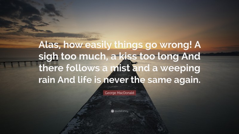George MacDonald Quote: “Alas, how easily things go wrong! A sigh too much, a kiss too long And there follows a mist and a weeping rain And life is never the same again.”