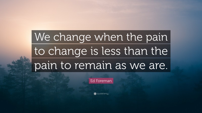 Ed Foreman Quote: “We change when the pain to change is less than the pain to remain as we are.”