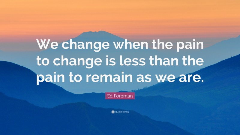 Ed Foreman Quote: “We change when the pain to change is less than the pain to remain as we are.”