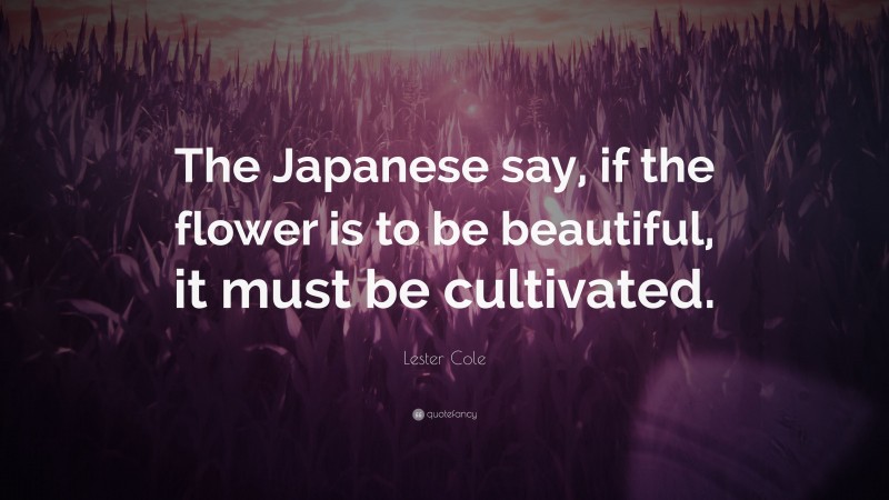 Lester Cole Quote: “The Japanese say, if the flower is to be beautiful, it must be cultivated.”