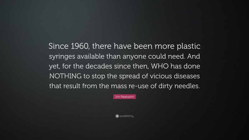 Jon Rappoport Quote: “Since 1960, there have been more plastic syringes available than anyone could need. And yet, for the decades since then, WHO has done NOTHING to stop the spread of vicious diseases that result from the mass re-use of dirty needles.”