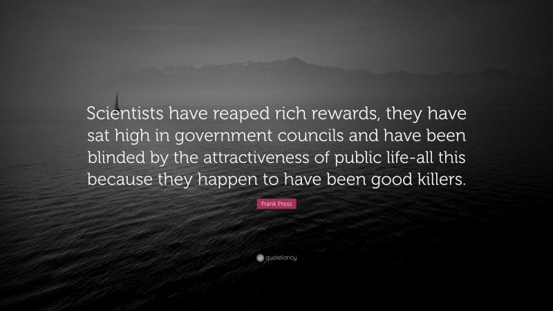 Frank Press Quote: “Scientists have reaped rich rewards, they have sat high in government councils and have been blinded by the attractiveness of public life-all this because they happen to have been good killers.”