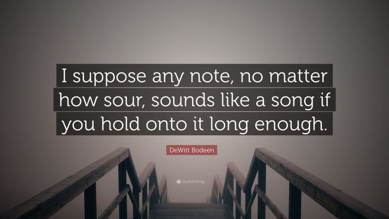 DeWitt Bodeen Quote: “I suppose any note, no matter how sour, sounds like a song if you hold onto it long enough.”