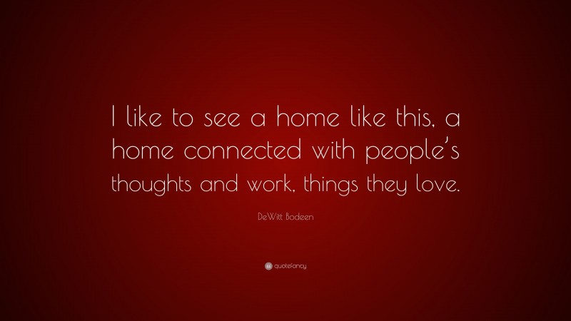 DeWitt Bodeen Quote: “I like to see a home like this, a home connected with people’s thoughts and work, things they love.”
