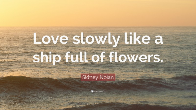 Sidney Nolan Quote: “Love slowly like a ship full of flowers.”