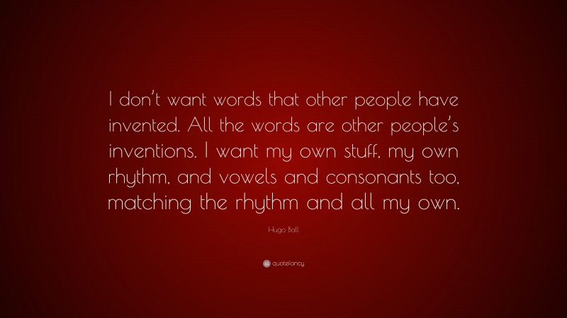 Hugo Ball Quote: “I don’t want words that other people have invented. All the words are other people’s inventions. I want my own stuff, my own rhythm, and vowels and consonants too, matching the rhythm and all my own.”