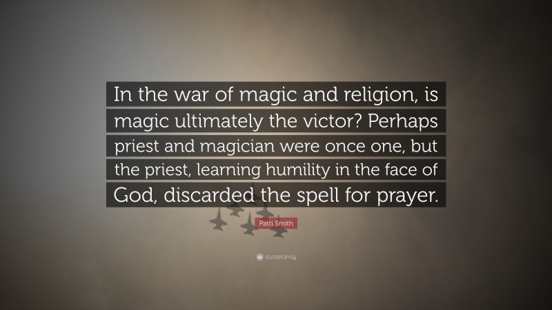 Patti Smith Quote: “In the war of magic and religion, is magic ultimately the victor? Perhaps priest and magician were once one, but the priest, learning humility in the face of God, discarded the spell for prayer.”