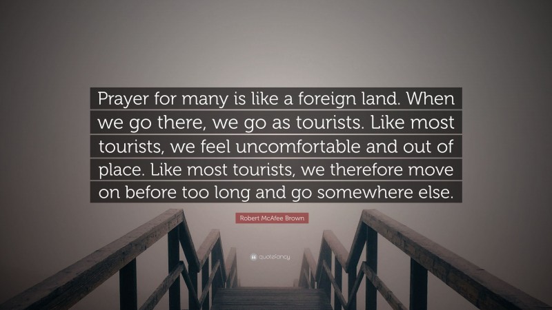Robert McAfee Brown Quote: “Prayer for many is like a foreign land. When we go there, we go as tourists. Like most tourists, we feel uncomfortable and out of place. Like most tourists, we therefore move on before too long and go somewhere else.”
