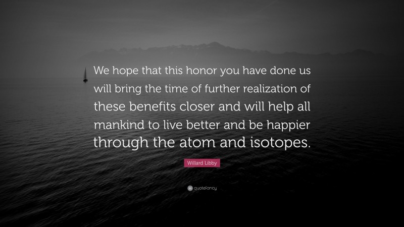 Willard Libby Quote: “We hope that this honor you have done us will bring the time of further realization of these benefits closer and will help all mankind to live better and be happier through the atom and isotopes.”