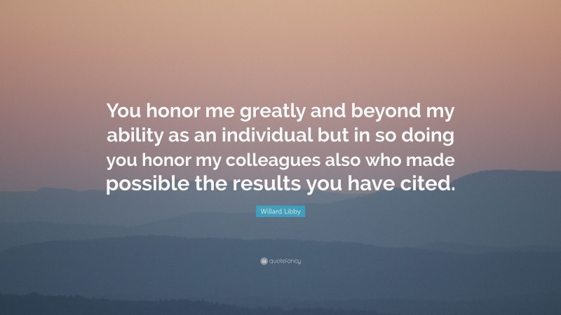 Willard Libby Quote: “You honor me greatly and beyond my ability as an individual but in so doing you honor my colleagues also who made possible the results you have cited.”