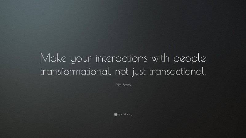 Patti Smith Quote: “Make your interactions with people transformational, not just transactional.”