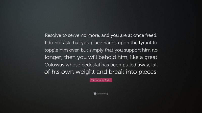 Étienne de La Boétie Quote: “Resolve to serve no more, and you are at once freed. I do not ask that you place hands upon the tyrant to topple him over, but simply that you support him no longer; then you will behold him, like a great Colossus whose pedestal has been pulled away, fall of his own weight and break into pieces.”