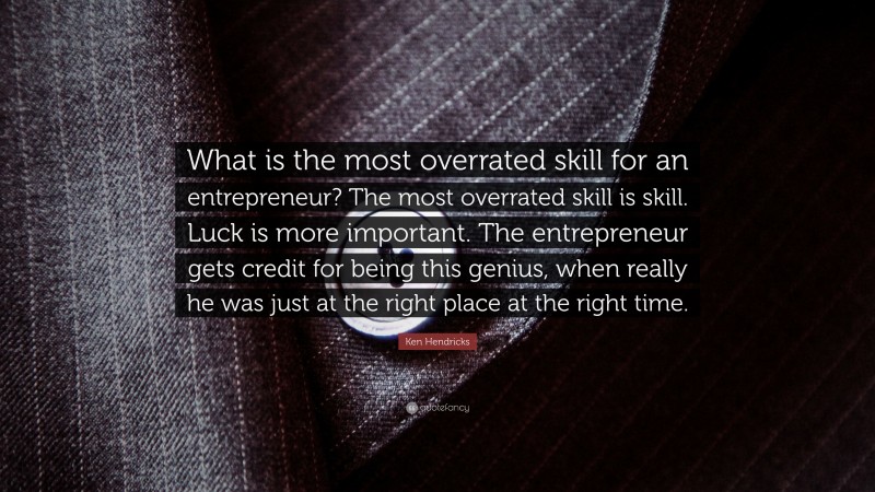 Ken Hendricks Quote: “What is the most overrated skill for an entrepreneur? The most overrated skill is skill. Luck is more important. The entrepreneur gets credit for being this genius, when really he was just at the right place at the right time.”