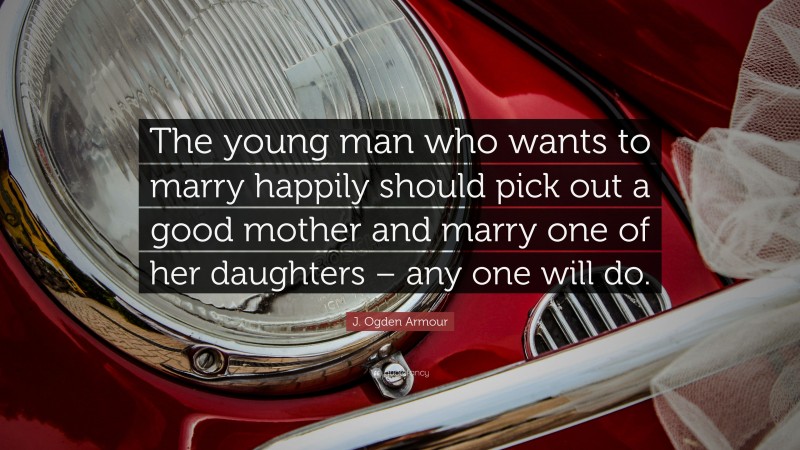J. Ogden Armour Quote: “The young man who wants to marry happily should pick out a good mother and marry one of her daughters – any one will do.”