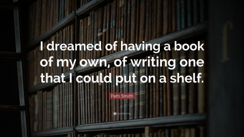 Patti Smith Quote: “I dreamed of having a book of my own, of writing one that I could put on a shelf.”
