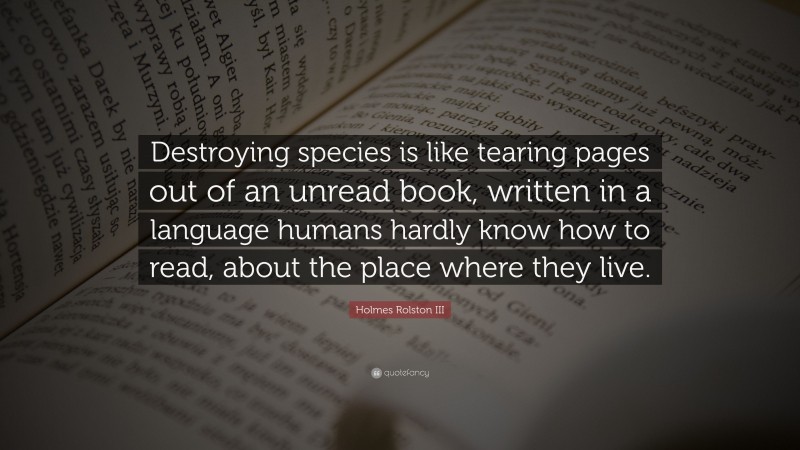 Holmes Rolston III Quote: “Destroying species is like tearing pages out of an unread book, written in a language humans hardly know how to read, about the place where they live.”