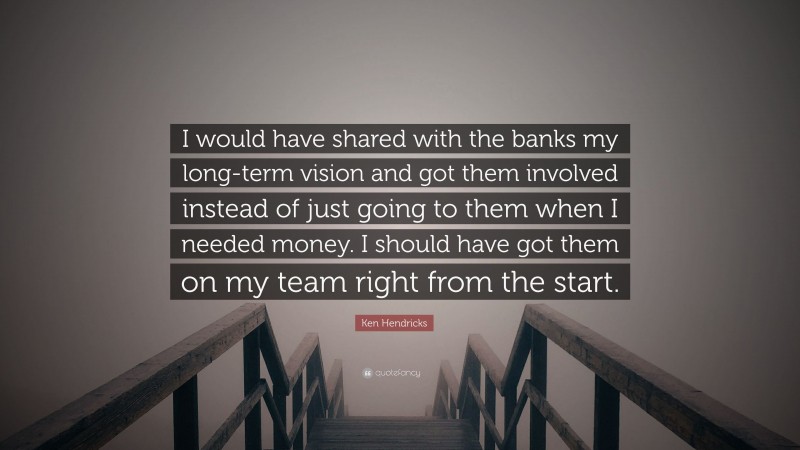 Ken Hendricks Quote: “I would have shared with the banks my long-term vision and got them involved instead of just going to them when I needed money. I should have got them on my team right from the start.”