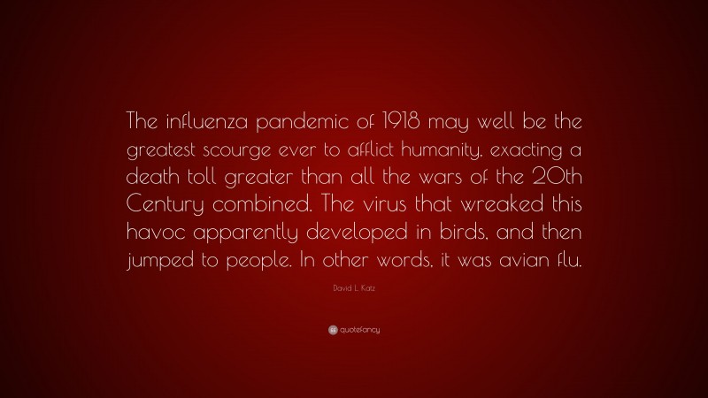 David L. Katz Quote: “The influenza pandemic of 1918 may well be the greatest scourge ever to afflict humanity, exacting a death toll greater than all the wars of the 20th Century combined. The virus that wreaked this havoc apparently developed in birds, and then jumped to people. In other words, it was avian flu.”