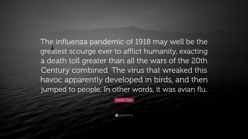 David L. Katz Quote: “The influenza pandemic of 1918 may well be the greatest scourge ever to afflict humanity, exacting a death toll greater than all the wars of the 20th Century combined. The virus that wreaked this havoc apparently developed in birds, and then jumped to people. In other words, it was avian flu.”