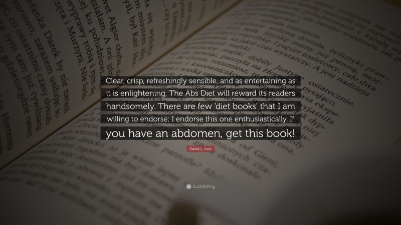 David L. Katz Quote: “Clear, crisp, refreshingly sensible, and as entertaining as it is enlightening, The Abs Diet will reward its readers handsomely. There are few ‘diet books’ that I am willing to endorse; I endorse this one enthusiastically. If you have an abdomen, get this book!”