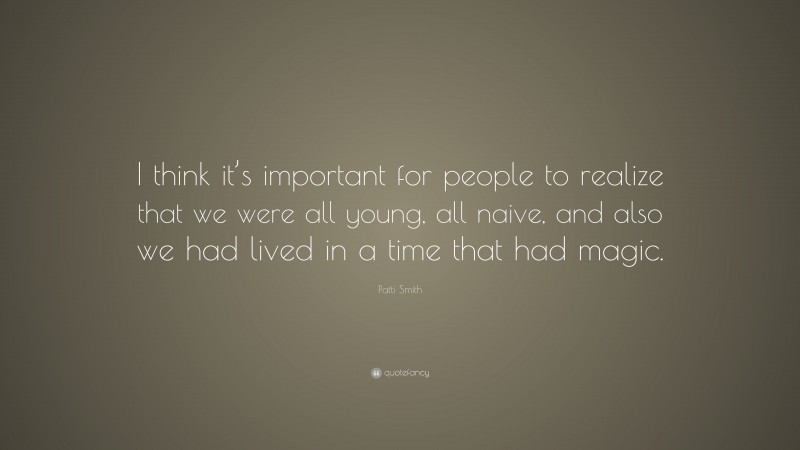 Patti Smith Quote: “I think it’s important for people to realize that we were all young, all naive, and also we had lived in a time that had magic.”