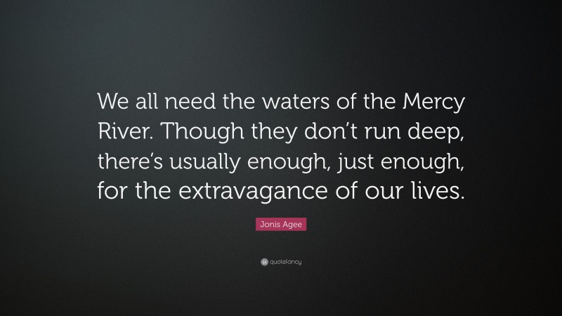 Jonis Agee Quote: “We all need the waters of the Mercy River. Though they don’t run deep, there’s usually enough, just enough, for the extravagance of our lives.”