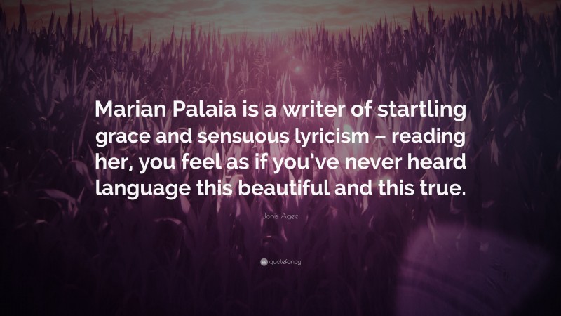 Jonis Agee Quote: “Marian Palaia is a writer of startling grace and sensuous lyricism – reading her, you feel as if you’ve never heard language this beautiful and this true.”