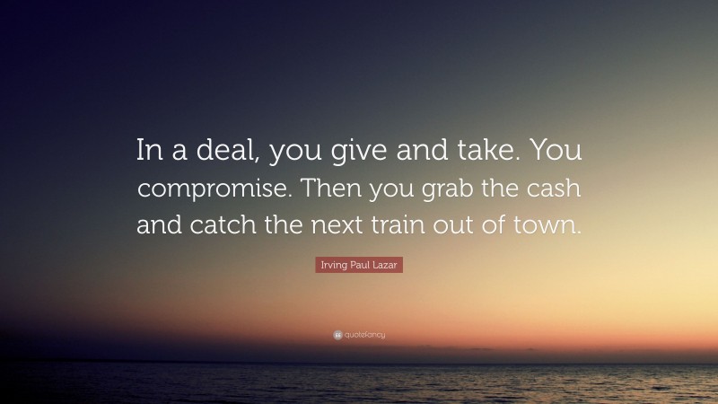 Irving Paul Lazar Quote: “In a deal, you give and take. You compromise. Then you grab the cash and catch the next train out of town.”