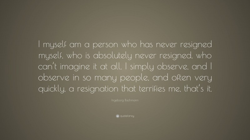 Ingeborg Bachmann Quote: “I myself am a person who has never resigned myself, who is absolutely never resigned, who can’t imagine it at all. I simply observe, and I observe in so many people, and often very quickly, a resignation that terrifies me, that’s it.”