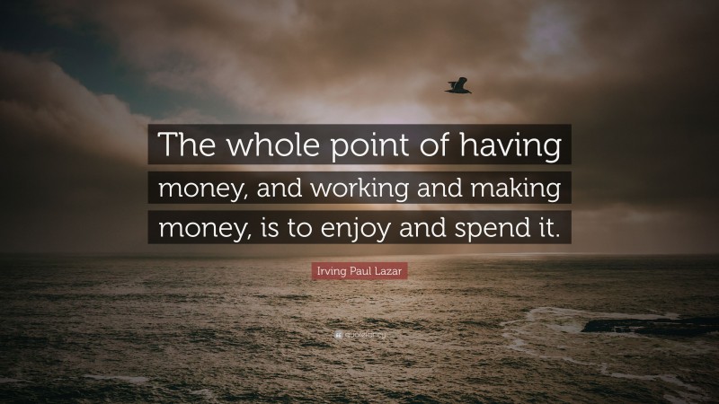 Irving Paul Lazar Quote: “The whole point of having money, and working and making money, is to enjoy and spend it.”