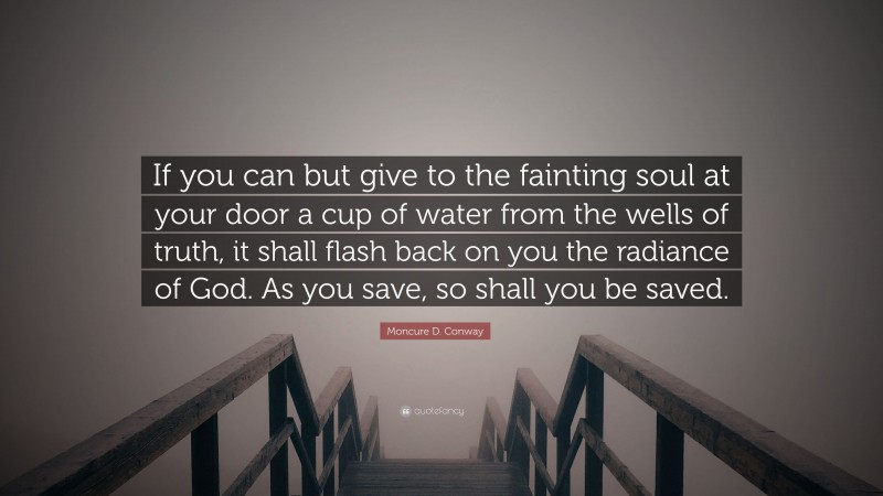 Moncure D. Conway Quote: “If you can but give to the fainting soul at your door a cup of water from the wells of truth, it shall flash back on you the radiance of God. As you save, so shall you be saved.”