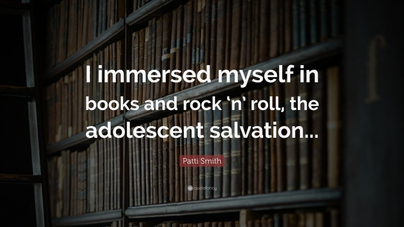 Patti Smith Quote: “I immersed myself in books and rock ‘n’ roll, the adolescent salvation...”