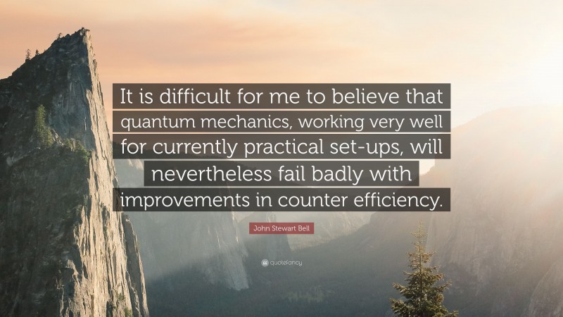 John Stewart Bell Quote: “It is difficult for me to believe that quantum mechanics, working very well for currently practical set-ups, will nevertheless fail badly with improvements in counter efficiency.”