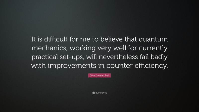 John Stewart Bell Quote: “It is difficult for me to believe that quantum mechanics, working very well for currently practical set-ups, will nevertheless fail badly with improvements in counter efficiency.”