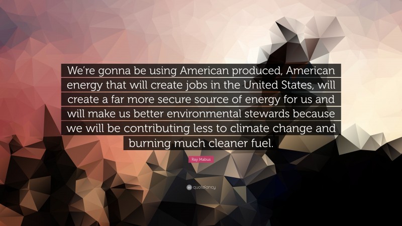 Ray Mabus Quote: “We’re gonna be using American produced, American energy that will create jobs in the United States, will create a far more secure source of energy for us and will make us better environmental stewards because we will be contributing less to climate change and burning much cleaner fuel.”