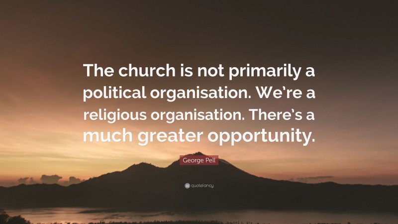 George Pell Quote: “The church is not primarily a political organisation. We’re a religious organisation. There’s a much greater opportunity.”