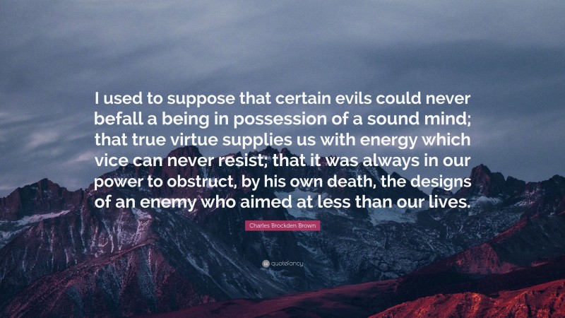 Charles Brockden Brown Quote: “I used to suppose that certain evils could never befall a being in possession of a sound mind; that true virtue supplies us with energy which vice can never resist; that it was always in our power to obstruct, by his own death, the designs of an enemy who aimed at less than our lives.”