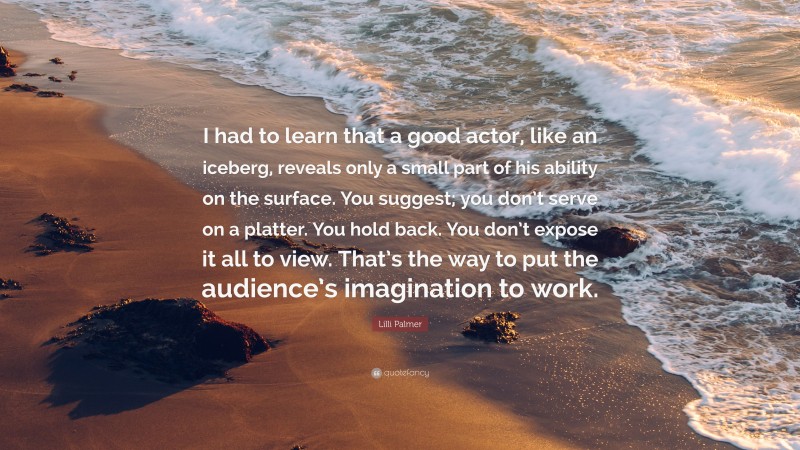 Lilli Palmer Quote: “I had to learn that a good actor, like an iceberg, reveals only a small part of his ability on the surface. You suggest; you don’t serve on a platter. You hold back. You don’t expose it all to view. That’s the way to put the audience’s imagination to work.”