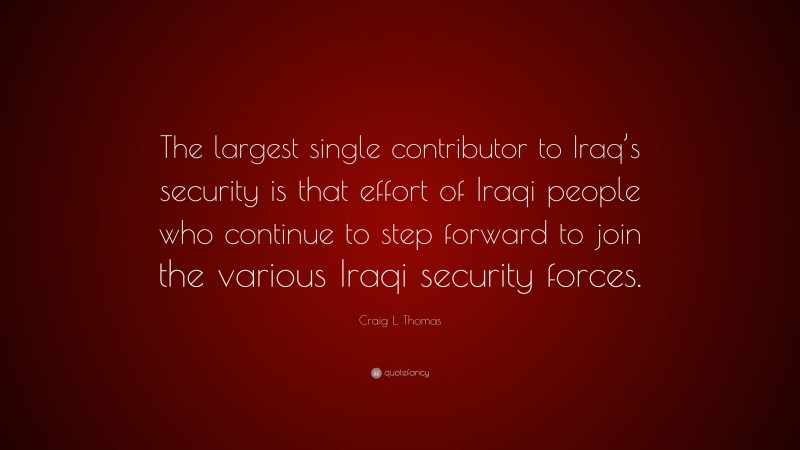 Craig L. Thomas Quote: “The largest single contributor to Iraq’s security is that effort of Iraqi people who continue to step forward to join the various Iraqi security forces.”