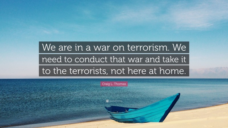 Craig L. Thomas Quote: “We are in a war on terrorism. We need to conduct that war and take it to the terrorists, not here at home.”