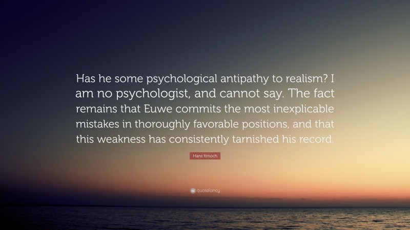 Hans Kmoch Quote: “Has he some psychological antipathy to realism? I am no psychologist, and cannot say. The fact remains that Euwe commits the most inexplicable mistakes in thoroughly favorable positions, and that this weakness has consistently tarnished his record.”