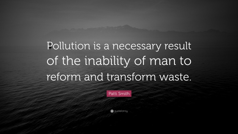 Patti Smith Quote: “Pollution is a necessary result of the inability of man to reform and transform waste.”
