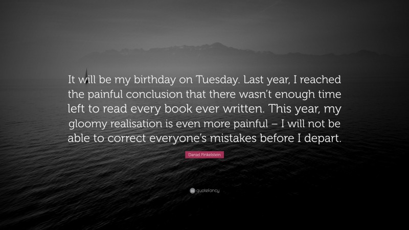 Daniel Finkelstein Quote: “It will be my birthday on Tuesday. Last year, I reached the painful conclusion that there wasn’t enough time left to read every book ever written. This year, my gloomy realisation is even more painful – I will not be able to correct everyone’s mistakes before I depart.”