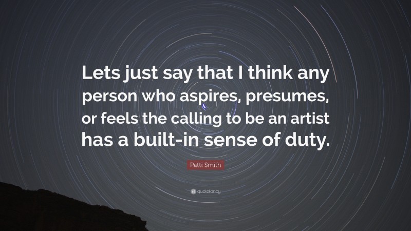Patti Smith Quote: “Lets just say that I think any person who aspires, presumes, or feels the calling to be an artist has a built-in sense of duty.”