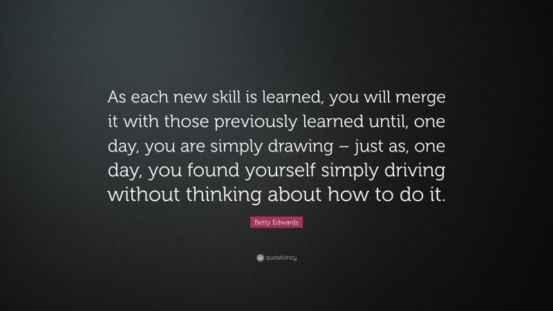Betty Edwards Quote: “As each new skill is learned, you will merge it with those previously learned until, one day, you are simply drawing – just as, one day, you found yourself simply driving without thinking about how to do it.”