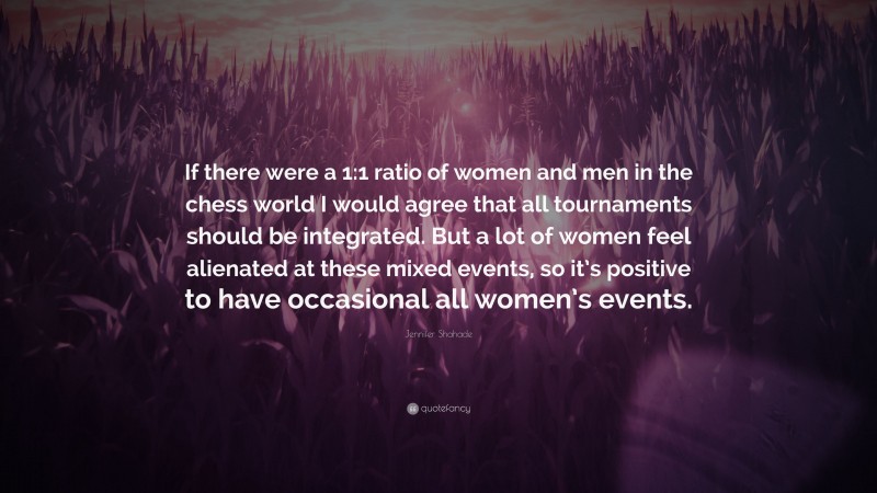 Jennifer Shahade Quote: “If there were a 1:1 ratio of women and men in the chess world I would agree that all tournaments should be integrated. But a lot of women feel alienated at these mixed events, so it’s positive to have occasional all women’s events.”