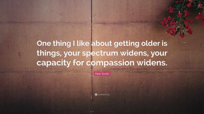 Patti Smith Quote: “One thing I like about getting older is things, your spectrum widens, your capacity for compassion widens.”