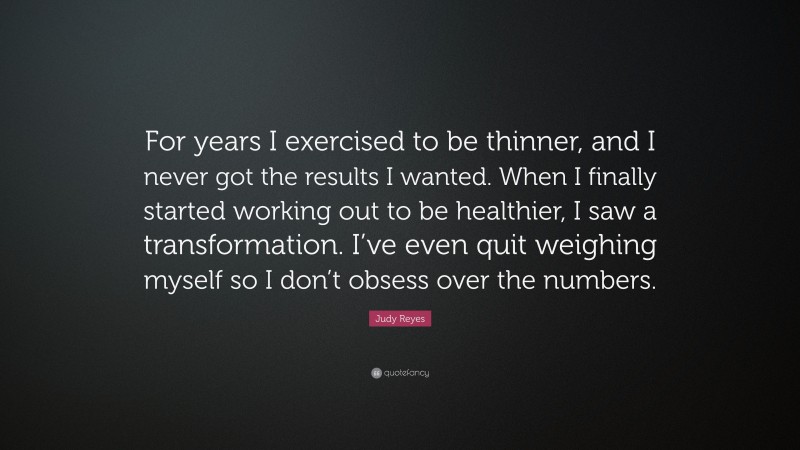 Judy Reyes Quote: “For years I exercised to be thinner, and I never got the results I wanted. When I finally started working out to be healthier, I saw a transformation. I’ve even quit weighing myself so I don’t obsess over the numbers.”