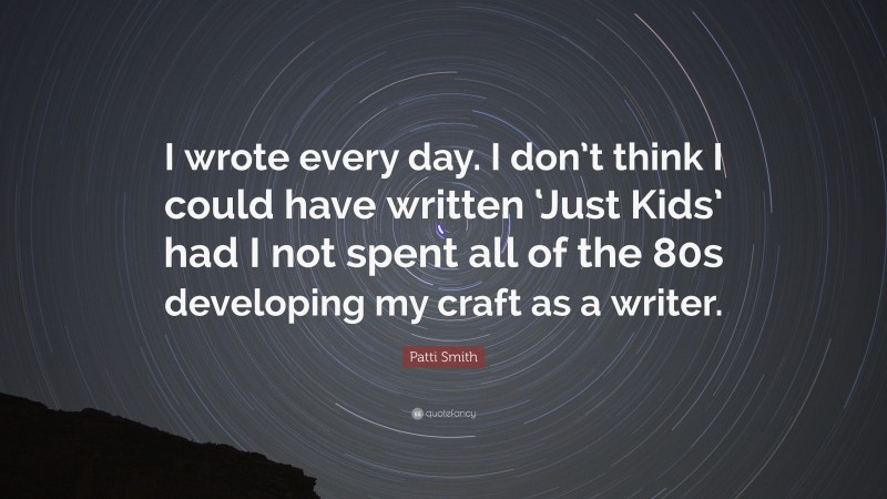 Patti Smith Quote: “I wrote every day. I don’t think I could have written ‘Just Kids’ had I not spent all of the 80s developing my craft as a writer.”