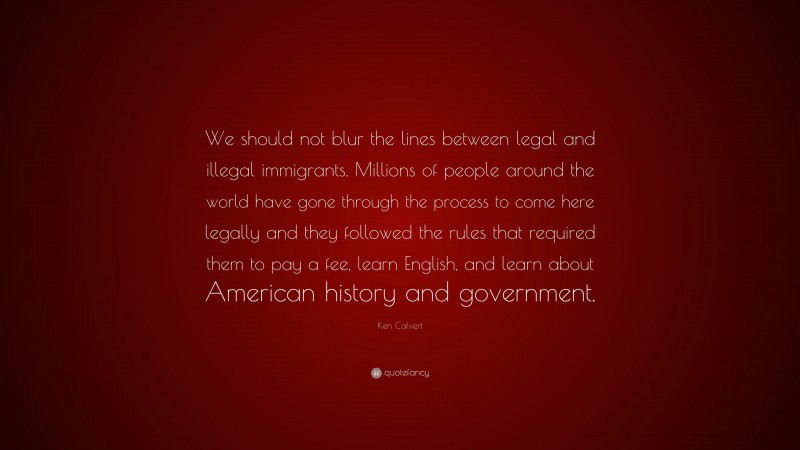 Ken Calvert Quote: “We should not blur the lines between legal and illegal immigrants. Millions of people around the world have gone through the process to come here legally and they followed the rules that required them to pay a fee, learn English, and learn about American history and government.”